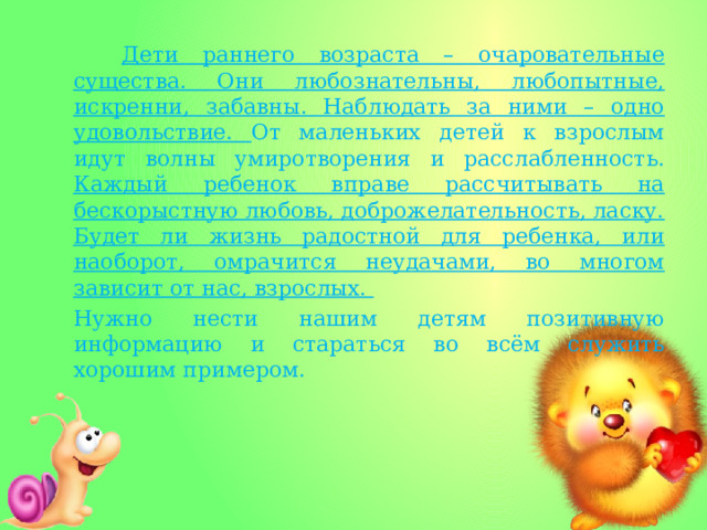  Дети раннего возраста – очаровательные существа. Они любознательны, любопытные, искренни, забавны. Наблюдать за ними – одно удовольствие. От маленьких детей к взрослым идут волны умиротворения и расслабленность. Каждый ребенок вправе рассчитывать на бескорыстную любовь, доброжелательность, ласку. Будет ли жизнь радостной для ребенка, или наоборот, омрачится неудачами, во многом зависит от нас, взрослых. Нужно нести нашим детям позитивную информацию и стараться во всём служить хорошим примером. 