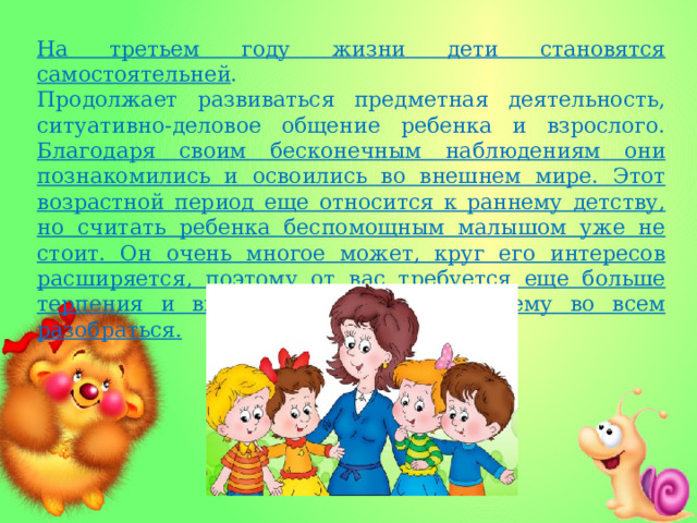 На третьем году жизни дети становятся самостоятельней . Продолжает развиваться предметная деятельность, ситуативно-деловое общение ребенка и взрослого. Благодаря своим бесконечным наблюдениям они познакомились и освоились во внешнем мире. Этот возрастной период еще относится к раннему детству, но считать ребенка беспомощным малышом уже не стоит. Он очень многое может, круг его интересов расширяется, поэтому от вас требуется еще больше терпения и внимания, чтобы помочь ему во всем разобраться. 