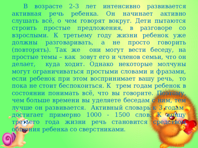 В возрасте 2-3 лет интенсивно развивается активная речь ребенка. Он начинает активно слушать всё, о чем говорят вокруг. Дети пытаются строить простые предложения, в разговоре со взрослыми. К третьему году жизни ребенок уже должны разговаривать, а не просто говорить (повторять). Так же они могут вести беседу, на простые темы – как зовут его и членов семьи, что он делает, куда ходит. Однако некоторые молчуны могут ограничиваться простыми словами и фразами, если ребенок при этом воспринимает вашу речь, то пока не стоит беспокоиться. К трем годам ребенок в состоянии понимать всё, что вы говорите. Поэтому, чем больше времени вы уделяете беседам с ним, тем лучше он развивается. Активный словарь к 3 годам достигает примерно 1000 - 1500 слов. К концу третьего года жизни речь становится средством общения ребенка со сверстниками.  
