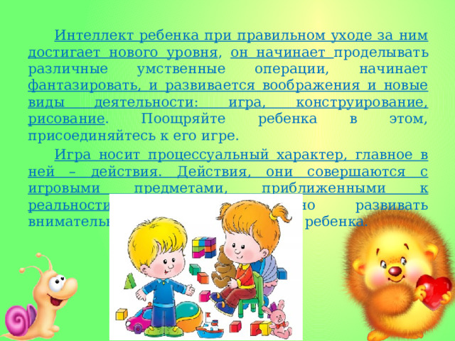 Интеллект ребенка при правильном уходе за ним достигает нового уровня , он начинает проделывать различные умственные операции, начинает фантазировать, и развивается воображения и новые виды деятельности: игра, конструирование, рисование . Поощряйте ребенка в этом, присоединяйтесь к его игре. Игра носит процессуальный характер, главное в ней – действия. Действия, они совершаются с игровыми предметами, приближенными к реальности. Следует активно развивать внимательность и наблюдательность ребенка. 