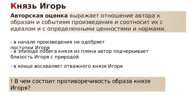 К нязь Игорь Авторская оценка  выражает отношение автора к образам и событиям произведения и соотносит их с идеалом и с определенными ценностями и нормами. - в начале произведения не одобряет поступки Игоря - в эпизоде побега князя из плена автор подчеркивает близость Игоря с природой - в конце восхваляет отважного князя Игоря ! В чем состоит противоречивость образа князя Игоря? 