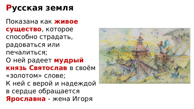 Р усская земля Показана как живое существо , которое способно страдать, радоваться или печалиться; О ней радеет мудрый князь Святослав в своём «золотом» слове; К ней с верой и надеждой в сердце обращается Ярославна - жена Игоря 