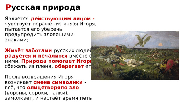 Р усская природа Является действующим лицом - чувствует поражение князя Игоря, пытается его уберечь, предупредить зловещими знаками; Живёт заботами русских людей, радуется и печалится вместе с ними. Природа помогает Игорю сбежать из плена, оберегает его; После возвращения Игоря возникает смена символики - всё, что олицетворяло зло (вороны, сороки, галки), замолкает, и настаёт время петь соловьям – природа ликует 