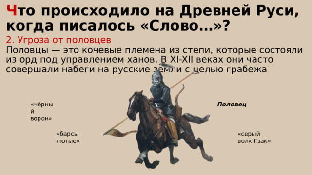 Ч то происходило на Древней Руси, когда писалось «Слово…»? 2. Угроза от половцев Половцы — это кочевые племена из степи, которые состояли из орд под управлением ханов. В XI-XII веках они часто совершали набеги на русские земли с целью грабежа Половец «чёрный ворон» «барсы лютые» «серый волк Гзак» 