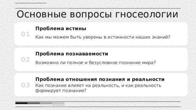 Основные вопросы гносеологии Проблема истины 01 Как мы можем быть уверены в истинности наших знаний? Проблема познаваемости 02 Возможно ли полное и безусловное познание мира? Проблема отношения познания и реальности 03 Как познание влияет на реальность, и как реальность формирует познание? 