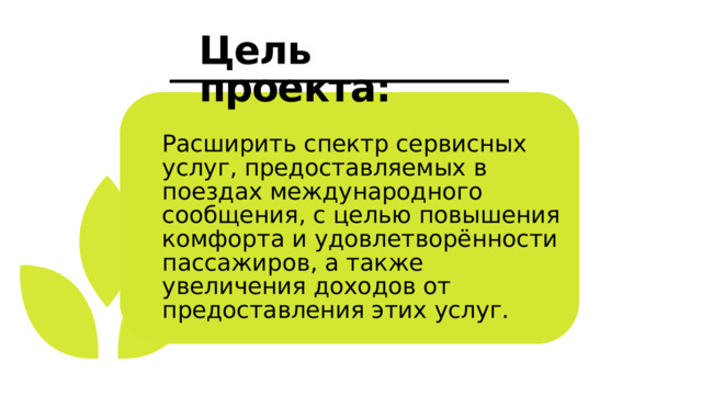Цель проекта: Расширить спектр сервисных услуг, предоставляемых в поездах международного сообщения, с целью повышения комфорта и удовлетворённости пассажиров, а также увеличения доходов от предоставления этих услуг. 