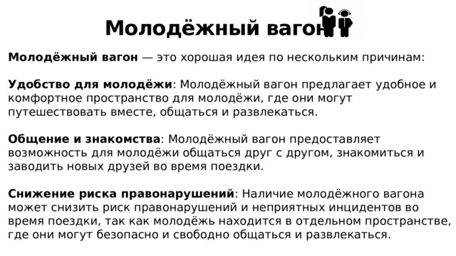 Молодёжный вагон Молодёжный вагон — это хорошая идея по нескольким причинам: Удобство для молодёжи : Молодёжный вагон предлагает удобное и комфортное пространство для молодёжи, где они могут путешествовать вместе, общаться и развлекаться. Общение и знакомства : Молодёжный вагон предоставляет возможность для молодёжи общаться друг с другом, знакомиться и заводить новых друзей во время поездки. Снижение риска правонарушений : Наличие молодёжного вагона может снизить риск правонарушений и неприятных инцидентов во время поездки, так как молодёжь находится в отдельном пространстве, где они могут безопасно и свободно общаться и развлекаться. 