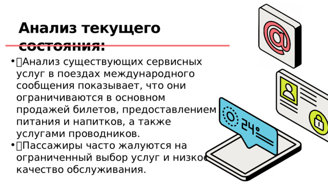 Анализ текущего состояния:  Анализ существующих сервисных услуг в поездах международного сообщения показывает, что они ограничиваются в основном продажей билетов, предоставлением питания и напитков, а также услугами проводников.  Пассажиры часто жалуются на ограниченный выбор услуг и низкое качество обслуживания. 