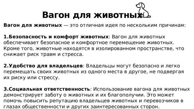 Вагон для животных Вагон для животных — это отличная идея по нескольким причинам: Безопасность и комфорт животных : Вагон для животных обеспечивает безопасное и комфортное перемещение животных. Кроме того, животные находятся в изолированном пространстве, что снижает риск травм и стресса. Удобство для владельцев : Владельцы могут безопасно и легко перемещать своих животных из одного места в другое, не подвергая их риску или стрессу. Социальная ответственность : Использование вагона для животных демонстрирует заботу о животных и их благополучии. Это может помочь повысить репутацию владельцев животных и перевозчиков в глазах общественности и других заинтересованных сторон. 