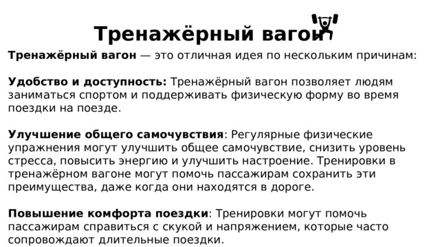 Тренажёрный вагон Тренажёрный вагон — это отличная идея по нескольким причинам: Удобство и доступность: Тренажёрный вагон позволяет людям заниматься спортом и поддерживать физическую форму во время поездки на поезде. Улучшение общего самочувствия : Регулярные физические упражнения могут улучшить общее самочувствие, снизить уровень стресса, повысить энергию и улучшить настроение. Тренировки в тренажёрном вагоне могут помочь пассажирам сохранить эти преимущества, даже когда они находятся в дороге. Повышение комфорта поездки : Тренировки могут помочь пассажирам справиться с скукой и напряжением, которые часто сопровождают длительные поездки. 