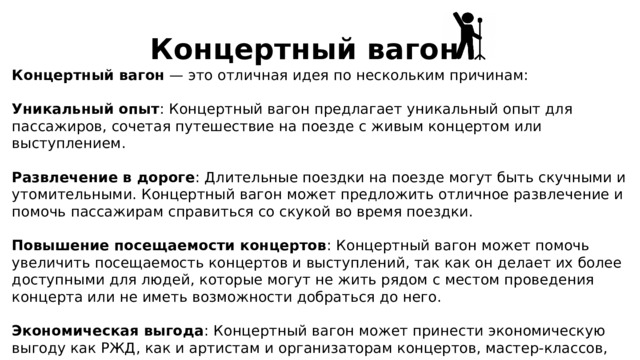 Концертный вагон Концертный вагон — это отличная идея по нескольким причинам: Уникальный опыт : Концертный вагон предлагает уникальный опыт для пассажиров, сочетая путешествие на поезде с живым концертом или выступлением. Развлечение в дороге : Длительные поездки на поезде могут быть скучными и утомительными. Концертный вагон может предложить отличное развлечение и помочь пассажирам справиться со скукой во время поездки. Повышение посещаемости концертов : Концертный вагон может помочь увеличить посещаемость концертов и выступлений, так как он делает их более доступными для людей, которые могут не жить рядом с местом проведения концерта или не иметь возможности добраться до него. Экономическая выгода : Концертный вагон может принести экономическую выгоду как РЖД, как и артистам и организаторам концертов, мастер-классов, курсов. 
