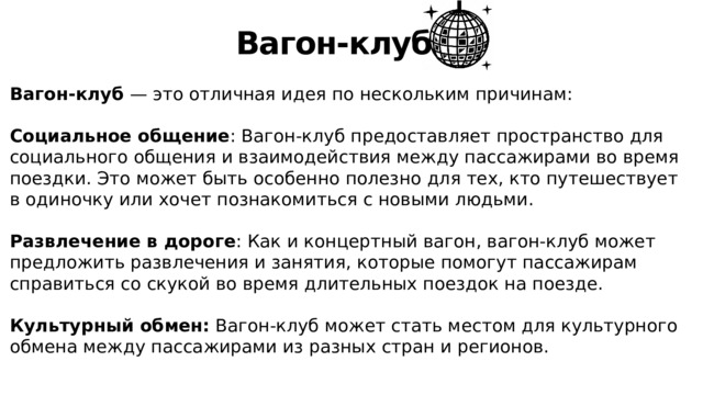 Вагон-клуб Вагон-клуб — это отличная идея по нескольким причинам: Социальное общение : Вагон-клуб предоставляет пространство для социального общения и взаимодействия между пассажирами во время поездки. Это может быть особенно полезно для тех, кто путешествует в одиночку или хочет познакомиться с новыми людьми. Развлечение в дороге : Как и концертный вагон, вагон-клуб может предложить развлечения и занятия, которые помогут пассажирам справиться со скукой во время длительных поездок на поезде. Культурный обмен: Вагон-клуб может стать местом для культурного обмена между пассажирами из разных стран и регионов. 
