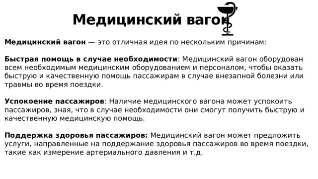 Медицинский вагон Медицинский вагон — это отличная идея по нескольким причинам: Быстрая помощь в случае необходимости : Медицинский вагон оборудован всем необходимым медицинским оборудованием и персоналом, чтобы оказать быструю и качественную помощь пассажирам в случае внезапной болезни или травмы во время поездки. Успокоение пассажиров : Наличие медицинского вагона может успокоить пассажиров, зная, что в случае необходимости они смогут получить быструю и качественную медицинскую помощь. Поддержка здоровья пассажиров: Медицинский вагон может предложить услуги, направленные на поддержание здоровья пассажиров во время поездки, такие как измерение артериального давления и т.д. 