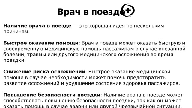 Врач в поезде Наличие врача в поезде — это хорошая идея по нескольким причинам: Быстрое оказание помощи : Врач в поезде может оказать быструю и своевременную медицинскую помощь пассажирам в случае внезапной болезни, травмы или другого медицинского осложнения во время поездки. Снижение риска осложнений : Быстрое оказание медицинской помощи в случае необходимости может помочь предотвратить развитие осложнений и ухудшение состояния здоровья пассажиров. Повышение безопасности поездки : Наличие врача в поезде может способствовать повышению безопасности поездки, так как он может оказать помощь в случае аварии или другой чрезвычайной ситуации. 