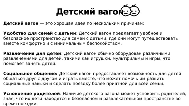 Детский вагон Детский вагон — это хорошая идея по нескольким причинам: Удобство для семей с детьми : Детский вагон предлагает удобное и безопасное пространство для семей с детьми, где они могут путешествовать вместе комфортно и с минимальным беспокойством. Развлечения для детей : Детский вагон обычно оборудован различными развлечениями для детей, такими как игрушки, мультфильмы и игры, что помогает занять детей. Социальное общение: Детский вагон предоставляет возможность для детей общаться друг с другом и играть вместе, что может помочь им развить социальные навыки и сделать поездку более приятной для всей семьи. Успокоение родителей : Наличие детского вагона может успокоить родителей, зная, что их дети находятся в безопасном и развлекательном пространстве во время поездки. 