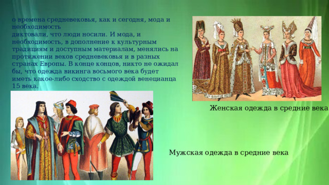 o времена средневековья, как и сегодня, мода и необходимость диктовали, что люди носили. И мода, и необходимость, в дополнение к культурным традициям и доступным материалам, менялись на протяжении веков средневековья и в разных странах Европы. В конце концов, никто не ожидал бы, что одежда викинга восьмого века будет иметь какое-либо сходство с одеждой венецианца 15 века.  Женская одежда в средние века  Мужская одежда в средние века 