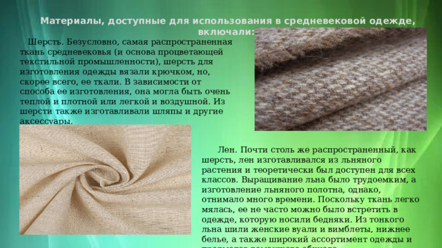 Материалы, доступные для использования в средневековой одежде, включали: :  Шерсть. Безусловно, самая распространенная ткань средневековья (и основа процветающей текстильной промышленности), шерсть для изготовления одежды вязали крючком, но, скорее всего, ее ткали. В зависимости от способа ее изготовления, она могла быть очень теплой и плотной или легкой и воздушной. Из шерсти также изготавливали шляпы и другие аксессуары.  Лен. Почти столь же распространенный, как шерсть, лен изготавливался из льняного растения и теоретически был доступен для всех классов. Выращивание льна было трудоемким, а изготовление льняного полотна, однако, отнимало много времени. Поскольку ткань легко мялась, ее не часто можно было встретить в одежде, которую носили бедняки. Из тонкого льна шили женские вуали и вимблеты, нижнее белье, а также широкий ассортимент одежды и предметов домашнего обихода. 