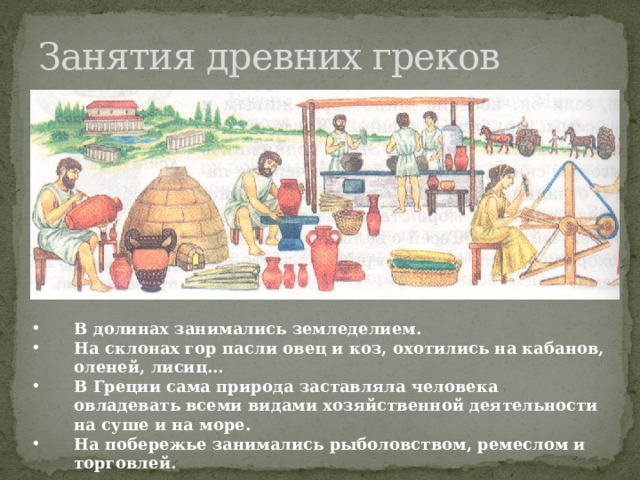 Занятия древних греков В долинах занимались земледелием. На склонах гор пасли овец и коз, охотились на кабанов, оленей, лисиц… В Греции сама природа заставляла человека овладевать всеми видами хозяйственной деятельности на суше и на море. На побережье занимались рыболовством, ремеслом и торговлей. 