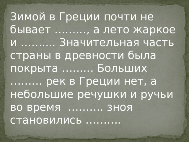 Зимой в Греции почти не бывает ….….., а лето жаркое и …….... Значительная часть страны в древности была покрыта ……... Больших ……… рек в Греции нет, а небольшие речушки и ручьи во время ………. зноя становились ………. 