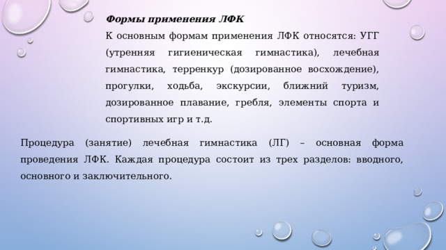 Формы применения ЛФК К основным формам применения ЛФК относятся: УГГ (утренняя гигиеническая гимнастика), лечебная гимнастика, терренкур (дозированное восхождение), прогулки, ходьба, экскурсии, ближний туризм, дозированное плавание, гребля, элементы спорта и спортивных игр и т.д. Процедура (занятие) лечебная гимнастика (ЛГ) – основная форма проведения ЛФК. Каждая процедура состоит из трех разделов: вводного, основного и заключительного. 