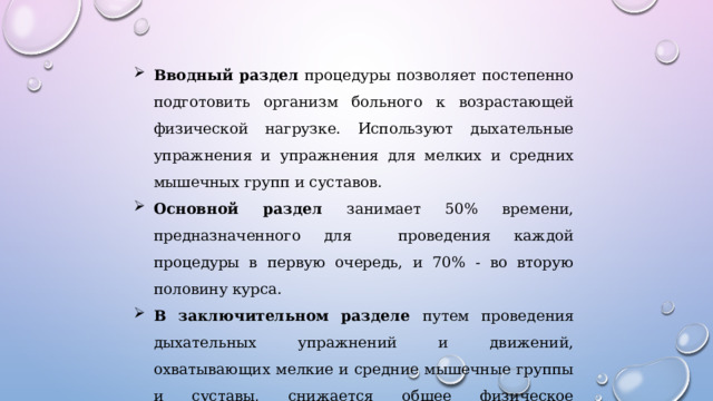 Вводный раздел процедуры позволяет постепенно подготовить организм больного к возрастающей физической нагрузке. Используют дыхательные упражнения и упражнения для мелких и средних мышечных групп и суставов. Основной раздел занимает 50% времени, предназначенного для проведения каждой процедуры в первую очередь, и 70% - во вторую половину курса. В заключительном разделе путем проведения дыхательных упражнений и движений, охватывающих мелкие и средние мышечные группы и суставы, снижается общее физическое напряжение. 