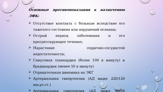 Основные противопоказания к назначению ЛФК: Отсутствие контакта с больным вследствие его тяжелого состояния или нарушений психики; Острый период заболевания и его прогрессирующее течение; Нарастание сердечно-сосудистой недостаточности; Синусовая тахикардия (более 100 в минуту) и брадикардия (менее 50 в минуту) Отрицательная динамика на ЭКГ Артериальная гипертензия (АД выше 220/120 мм.рт.ст.) Артериальная гипотензия (АД ниже 90/50 мм.рт.ст.) Угроза кровотечения и тромбоэмболии Анемия, СОЭ более 20-25 мм/ч, выраженный лейкоцитоз 