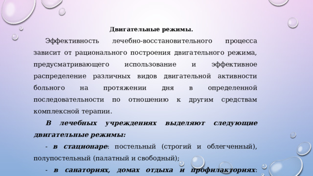 Двигательные режимы. Эффективность лечебно-восстановительного процесса зависит от рационального построения двигательного режима, предусматривающего использование и эффективное распределение различных видов двигательной активности больного на протяжении дня в определенной последовательности по отношению к другим средствам комплексной терапии. В лечебных учреждениях выделяют следующие двигательные режимы: - в стационаре : постельный (строгий и облегченный), полупостельный (палатный и свободный); - в санаториях, домах отдыха и профилакториях : щадящий, щадяще-тренирующий и тренирующий.   