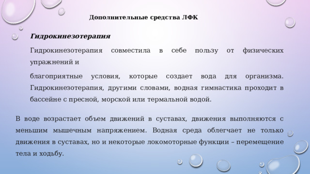 Дополнительные средства ЛФК Гидрокинезотерапия Гидрокинезотерапия совместила в себе пользу от физических упражнений и благоприятные условия, которые создает вода для организма. Гидрокинезотерапия, другими словами, водная гимнастика проходит в бассейне с пресной, морской или термальной водой. В воде возрастает объем движений в суставах, движения выполняются с меньшим мышечным напряжением. Водная среда облегчает не только движения в суставах, но и некоторые локомоторные функции – перемещение тела и ходьбу. 