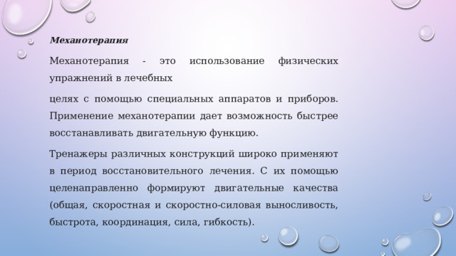 Механотерапия Механотерапия - это использование физических упражнений в лечебных целях с помощью специальных аппаратов и приборов. Применение механотерапии дает возможность быстрее восстанавливать двигательную функцию. Тренажеры различных конструкций широко применяют в период восстановительного лечения. С их помощью целенаправленно формируют двигательные качества (общая, скоростная и скоростно-силовая выносливость, быстрота, координация, сила, гибкость). 