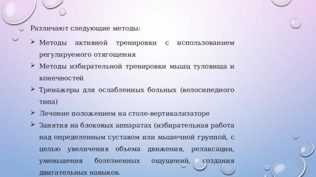 Различают следующие методы: Методы активной тренировки с использованием регулируемого отягощения Методы избирательной тренировки мышц туловища и конечностей Тренажеры для ослабленных больных (велосипедного типа) Лечение положением на столе-вертикализаторе Занятия на блоковых аппаратах (избирательная работа над определенным суставом или мышечной группой, с целью увеличения объема движения, релаксации, уменьшения болезненных ощущений, создания двигательных навыков. 