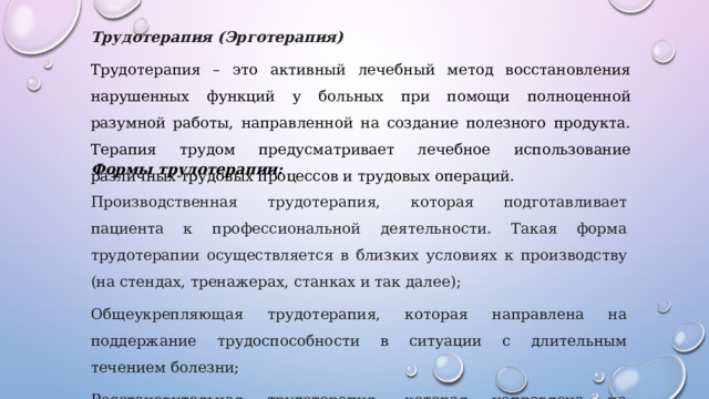 Трудотерапия (Эрготерапия) Трудотерапия – это активный лечебный метод восстановления нарушенных функций у больных при помощи полноценной разумной работы, направленной на создание полезного продукта. Терапия трудом предусматривает лечебное использование различных трудовых процессов и трудовых операций. Формы трудотерапии: Производственная трудотерапия, которая подготавливает пациента к профессиональной деятельности. Такая форма трудотерапии осуществляется в близких условиях к производству (на стендах, тренажерах, станках и так далее); Общеукрепляющая трудотерапия, которая направлена на поддержание трудоспособности в ситуации с длительным течением болезни; Восстановительная трудотерапия, которая направлена на потерянных функций или предупреждение расстройств движения; 