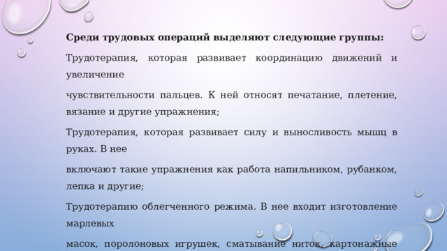 Среди трудовых операций выделяют следующие группы: Трудотерапия, которая развивает координацию движений и увеличение чувствительности пальцев. К ней относят печатание, плетение, вязание и другие упражнения; Трудотерапия, которая развивает силу и выносливость мышц в руках. В нее включают такие упражнения как работа напильником, рубанком, лепка и другие; Трудотерапию облегченного режима. В нее входит изготовление марлевых масок, поролоновых игрушек, сматывание ниток, картонажные работы и другие; 