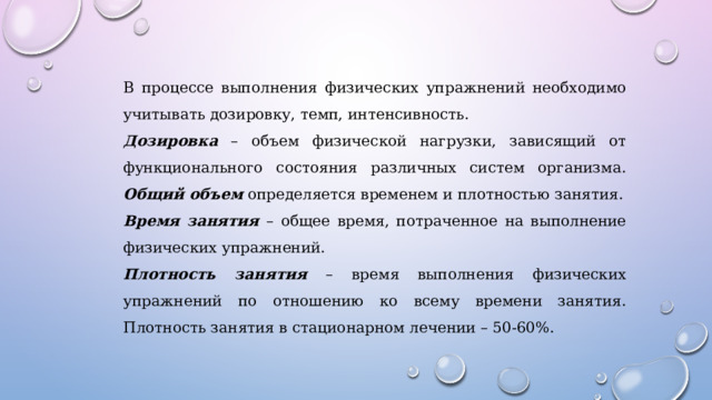 В процессе выполнения физических упражнений необходимо учитывать дозировку, темп, интенсивность. Дозировка – объем физической нагрузки, зависящий от функционального состояния различных систем организма. Общий объем определяется временем и плотностью занятия. Время занятия – общее время, потраченное на выполнение физических упражнений. Плотность занятия – время выполнения физических упражнений по отношению ко всему времени занятия. Плотность занятия в стационарном лечении – 50-60%. 