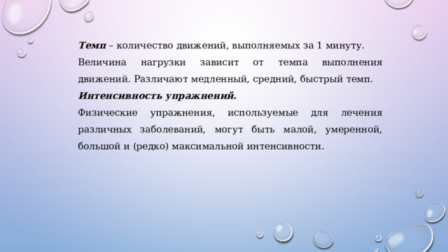 Темп – количество движений, выполняемых за 1 минуту. Величина нагрузки зависит от темпа выполнения движений. Различают медленный, средний, быстрый темп. Интенсивность упражнений. Физические упражнения, используемые для лечения различных заболеваний, могут быть малой, умеренной, большой и (редко) максимальной интенсивности. 