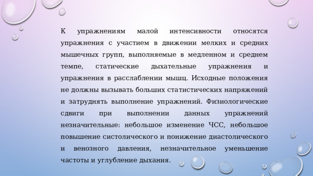 К упражнениям малой интенсивности относятся упражнения с участием в движении мелких и средних мышечных групп, выполняемые в медленном и среднем темпе, статические дыхательные упражнения и упражнения в расслаблении мышц. Исходные положения не должны вызывать больших статистических напряжений и затруднять выполнение упражнений. Физиологические сдвиги при выполнении данных упражнений незначительные: небольшое изменение ЧСС, небольшое повышение систолического и понижение диастолического и венозного давления, незначительное уменьшение частоты и углубление дыхания. 