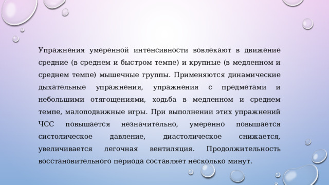 Упражнения умеренной интенсивности вовлекают в движение средние (в среднем и быстром темпе) и крупные (в медленном и среднем темпе) мышечные группы. Применяются динамические дыхательные упражнения, упражнения с предметами и небольшими отягощениями, ходьба в медленном и среднем темпе, малоподвижные игры. При выполнении этих упражнений ЧСС повышается незначительно, умеренно повышается систолическое давление, диастолическое снижается, увеличивается легочная вентиляция. Продолжительность восстановительного периода составляет несколько минут. 