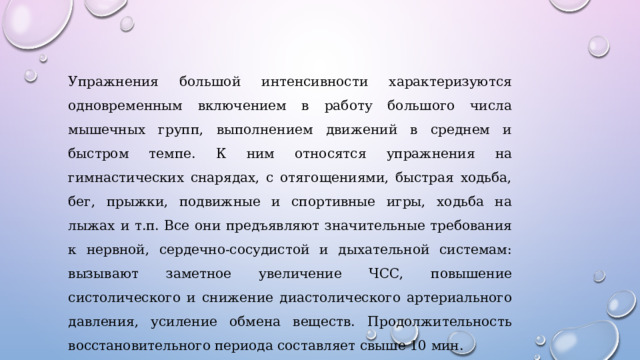 Упражнения большой интенсивности характеризуются одновременным включением в работу большого числа мышечных групп, выполнением движений в среднем и быстром темпе. К ним относятся упражнения на гимнастических снарядах, с отягощениями, быстрая ходьба, бег, прыжки, подвижные и спортивные игры, ходьба на лыжах и т.п. Все они предъявляют значительные требования к нервной, сердечно-сосудистой и дыхательной системам: вызывают заметное увеличение ЧСС, повышение систолического и снижение диастолического артериального давления, усиление обмена веществ. Продолжительность восстановительного периода составляет свыше 10 мин. 