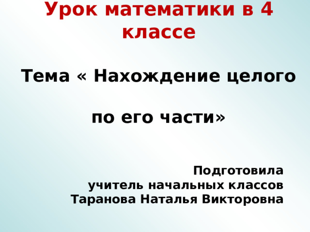 Урок математики в 4 классе   Тема « Нахождение целого  по его части»       Подготовила учитель начальных классов Таранова Наталья Викторовна 