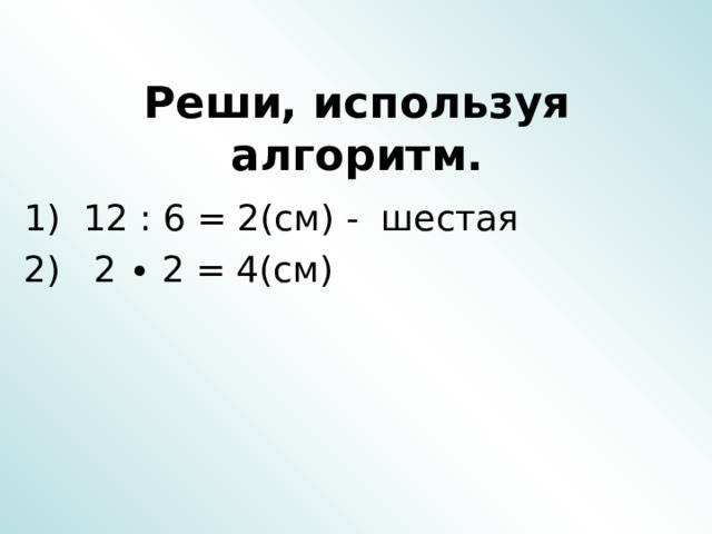  Реши, используя алгоритм. 1) 12 : 6 = 2(см) - шестая 2) 2 ∙ 2 = 4(см) 