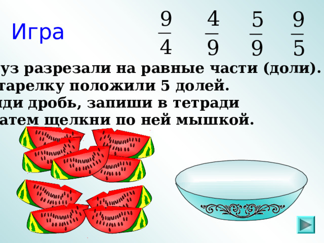 Игра Арбуз разрезали на равные части (доли). На тарелку положили 5 долей. Найди дробь, запиши в тетради  и затем щелкни по ней мышкой. Пригласите к компьютеру ученика  