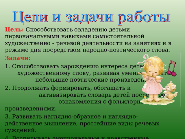 Цель:  Способствовать овладению детьми первоначальными навыками самостоятельной художественно - речевой деятельности на занятиях и в режиме дня посредством народно-поэтического слова. Задачи:  1. Способствовать зарождению интереса детей к художественному слову, развивая умение слушать небольшие поэтические произведения. 2. Продолжать формировать, обогащать и активизировать словарь детей посредством ознакомления с фольклорными произведениями. 3. Развивать наглядно-образное и наглядно-действенное мышление, простейшие виды речевых суждений. 4. Воспитывать эмоциональные и нравственные качества личности детей через художественные образы. 