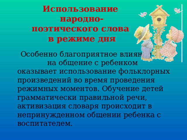 Использование  народно-поэтического слова  в режиме дня  Особенно благоприятное влияние на общение с ребенком оказывает использование фольклорных произведений во время проведения режимных моментов. Обучение детей грамматически правильной речи, активизация словаря происходит в непринужденном общении ребенка с воспитателем. 