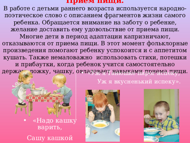 Прием пищи.  В работе с детьми раннего возраста используется народно-поэтическое слово с описанием фрагментов жизни самого ребенка. Обращается внимание на заботу о ребенке, желание доставить ему удовольствие от приема пищи. Многие дети в период адаптации капризничают, отказываются от приема пищи. В этот момент фольклорные произведения помогают ребенку успокоится и с аппетитом кушать. Также немаловажно использовать стихи, потешки и прибаутки, когда ребенок учится самостоятельно держать ложку, чашку, овладевает навыками приема пищи. «Уж я Танюшке пирог испеку,  Уж я вкусненький испеку».  «Надо кашку варить, Сашу кашкой кормить». 