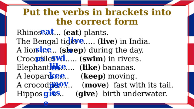 Put the verbs in brackets into the correct form eat Rhinos ……. ( eat ) plants. The Bengal tiger …… ( live ) in India. A lion ……. ( sleep ) during the day. Crocodiles ……. ( swim ) in rivers. Elephants ……. ( like ) bananas. A leopard …… ( keep ) moving. A crocodile…… ( move ) fast with its tail. Hippos …… ( give ) birth underwater. lives sleeps swim likes keeps moves give 