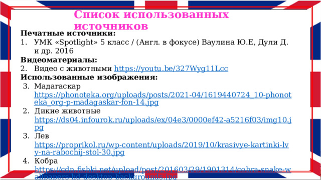 Список использованных источников Печатные источники: УМК «Spotlight» 5 класс / (Англ. в фокусе) Ваулина Ю.Е, Дули Д. и др. 2016 Видеоматериалы: Видео с животными https://youtu.be/327Wyg11Lcc Использованные изображения: Мадагаскар https://phonoteka.org/uploads/posts/2021-04/1619440724_10-phonoteka_org-p-madagaskar-fon-14.jpg Дикие животные https://ds04.infourok.ru/uploads/ex/04e3/0000ef42-a5216f03/img10.jpg Лев https://proprikol.ru/wp-content/uploads/2019/10/krasivye-kartinki-lvy-na-rabochij-stol-30.jpg Кобра https://cdn.fishki.net/upload/post/201603/29/1901314/cobra-snake-wallpapers-hd-desktop-backgrounds.jpg Носорог https://placepic.ru/wp-content/uploads/2019/06/large-wildlife-safari-1.jpeg  Олень https://velesovik.ru/images/illness/2828/gallery_1050.jpg 