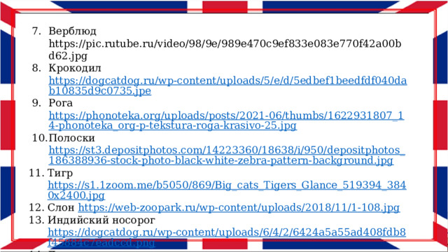 Верблюд https://pic.rutube.ru/video/98/9e/989e470c9ef833e083e770f42a00bd62.jpg Крокодил https://dogcatdog.ru/wp-content/uploads/5/e/d/5edbef1beedfdf040dab10835d9c0735.jpe Рога https://phonoteka.org/uploads/posts/2021-06/thumbs/1622931807_14-phonoteka_org-p-tekstura-roga-krasivo-25.jpg Полоски https://st3.depositphotos.com/14223360/18638/i/950/depositphotos_186388936-stock-photo-black-white-zebra-pattern-background.jpg Тигр https://s1.1zoom.me/b5050/869/Big_cats_Tigers_Glance_519394_3840x2400.jpg Слон https://web-zoopark.ru/wp-content/uploads/2018/11/1-108.jpg Индийский носорог https://dogcatdog.ru/wp-content/uploads/6/4/2/6424a5a55ad408fdb8f45884c7eadccd.png Дикие животные клипарт https://www.culture.ru/storage/images/a1f5f1ab8ccd9b73cbe41c7e712a8f39/1fd01bbf140fa54396c60481c2481481.jpeg 