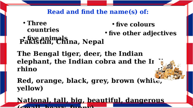Read and find the name(s) of: Three countries five animals five colours five other adjectives  Pakistan, China, Nepal  The Bengal tiger, deer, the Indian elephant, the Indian cobra and the Indian rhino  Red, orange, black, grey, brown (white, yellow)  National, tall, big, beautiful, dangerous (small, heavy, funny) 