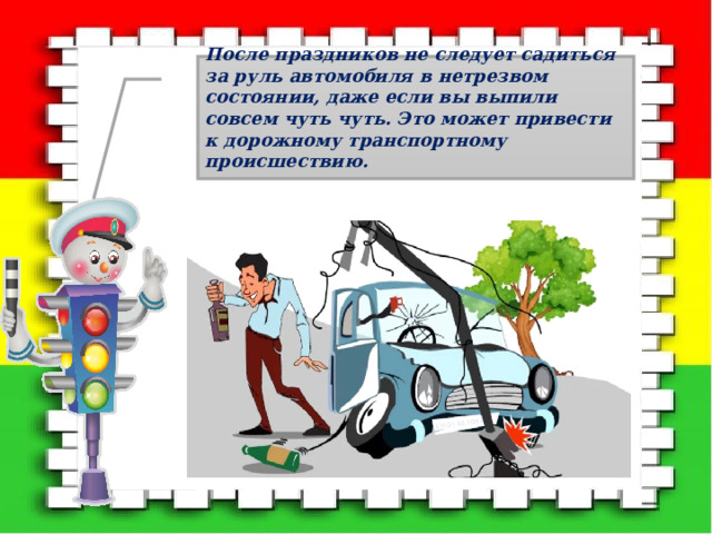 После праздников не следует садиться за руль автомобиля в нетрезвом состоянии, даже если вы выпили совсем чуть чуть. Это может привести к дорожному транспортному происшествию.  