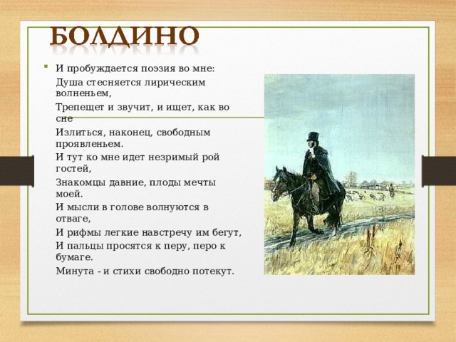 И пробуждается поэзия во мне:  Душа стесняется лирическим волненьем,  Трепещет и звучит, и ищет, как во сне  Излиться, наконец, свободным проявленьем.  И тут ко мне идет незримый рой гостей,  Знакомцы давние, плоды мечты моей.  И мысли в голове волнуются в отваге,  И рифмы легкие навстречу им бегут,  И пальцы просятся к перу, перо к бумаге.  Минута - и стихи свободно потекут. 