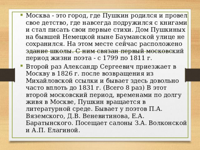 Москва - это город, где Пушкин родился и провел свое детство, где навсегда подружился с книгами и стал писать свои первые стихи. Дом Пушкиных на бывшей Немецкой ныне Бауманской улице не сохранился. На этом месте сейчас расположено здание школы. С ним связан первый московский период жизни поэта - с 1799 по 1811 г. Второй раз Александр Сергеевич приезжает в Москву в 1826 г. после возвращения из Михайловской ссылки и бывает здесь довольно часто вплоть до 1831 г. (Всего 8 раз) В этот второй московский период, временами по долгу живя в Москве, Пушкин вращается в литературной среде. Бывает у поэтов П.А. Вяземского, Д.В. Веневитинова, Е.А. Баратынского. Посещает салоны З.А. Волконской и А.П. Елагиной.  